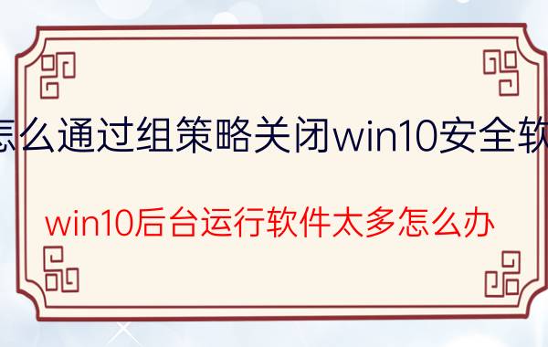 怎么通过组策略关闭win10安全软件 win10后台运行软件太多怎么办？